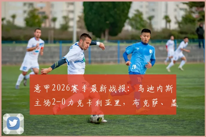 意甲2026赛季最新战报：乌迪内斯主场2-0力克卡利亚里，布克萨、盖耶破门致胜，附全场技术统计与比赛解析