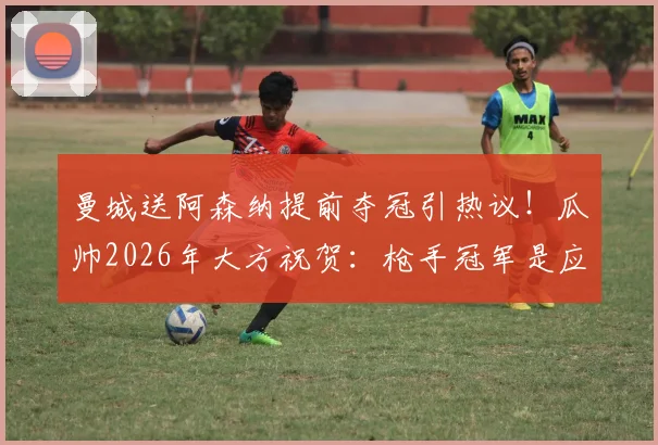 曼城送阿森纳提前夺冠引热议！瓜帅2026年大方祝贺：枪手冠军是应得的
