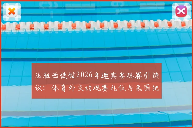 法驻西使馆2026年邀宾客观赛引热议:体育外交的观赛礼仪与氛围把控全解析