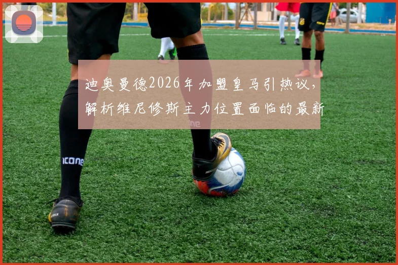 迪奥曼德2026年加盟皇马引热议,解析维尼修斯主力位置面临的最新挑战
