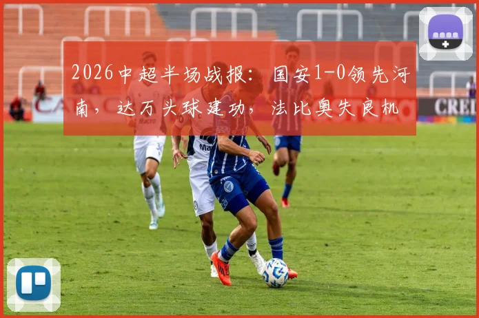 2026中超半场战报：国安1-0领先河南，达万头球建功，法比奥失良机引热议