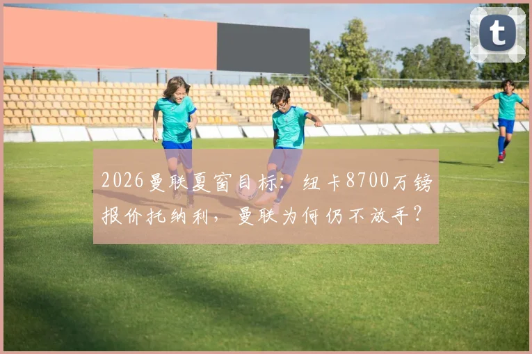 2026曼联夏窗目标:纽卡8700万镑报价托纳利,曼联为何仍不放手?